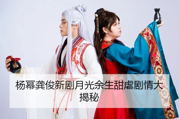 杨幂龚俊新剧月光余生甜虐剧情大揭秘